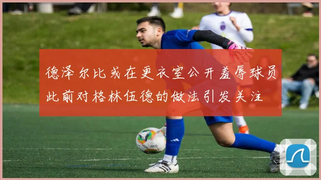 德泽尔比或在更衣室公开羞辱球员此前对格林伍德的做法引发关注
