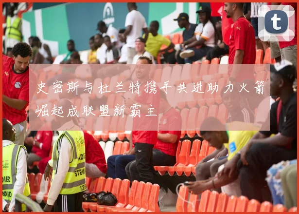史密斯与杜兰特携手共进助力火箭崛起成联盟新霸主
