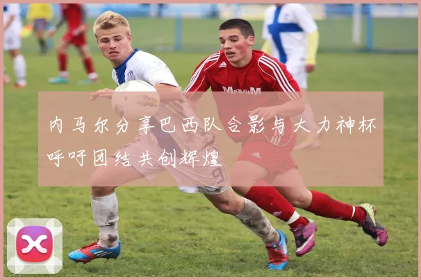 内马尔分享巴西队合影与大力神杯呼吁团结共创辉煌