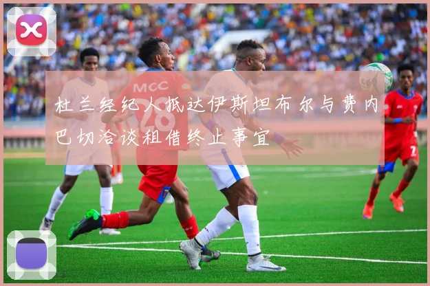 杜兰经纪人抵达伊斯坦布尔与费内巴切洽谈租借终止事宜
