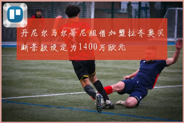 丹尼尔马尔蒂尼租借加盟拉齐奥买断条款设定为1400万欧元