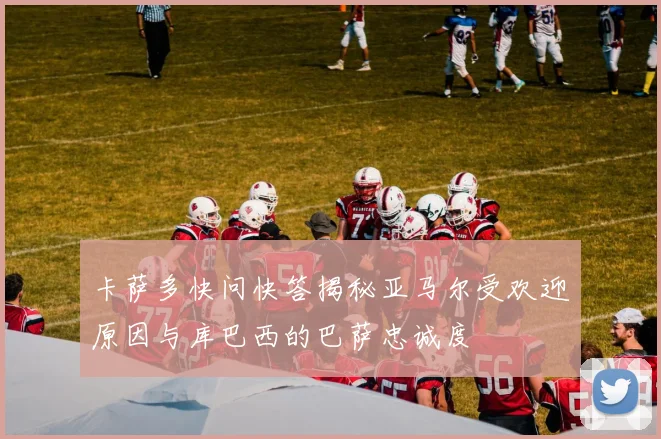 卡萨多快问快答揭秘亚马尔受欢迎原因与库巴西的巴萨忠诚度