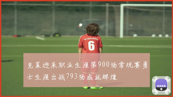 克莱迎来职业生涯第900场常规赛勇士生涯出战793场成就辉煌