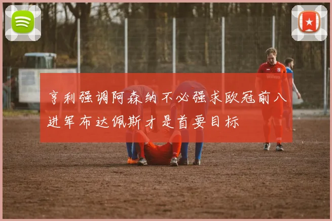 亨利强调阿森纳不必强求欧冠前八进军布达佩斯才是首要目标