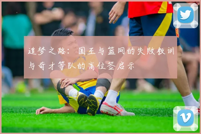 追梦之路：国王与篮网的失败教训与奇才等队的高位签启示