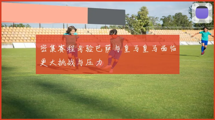 密集赛程考验巴萨与皇马皇马面临更大挑战与压力