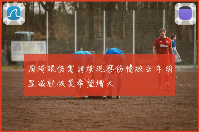 周琦眼伤需持续观察伤情较去年明显减轻恢复希望增大