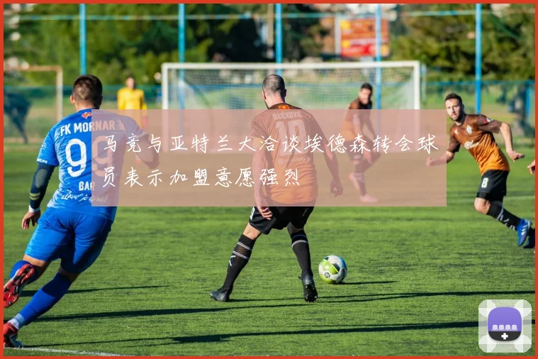 马竞与亚特兰大洽谈埃德森转会球员表示加盟意愿强烈