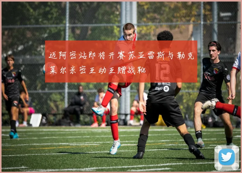 迈阿密站即将开赛苏亚雷斯与勒克莱尔亲密互动互赠战靴