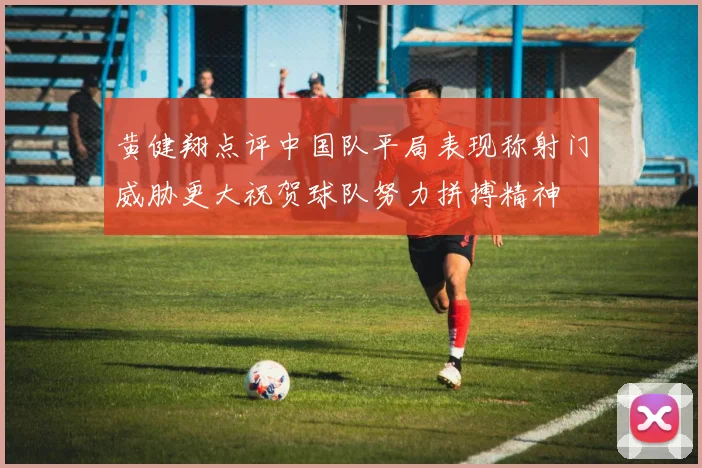 黄健翔点评中国队平局表现称射门威胁更大祝贺球队努力拼搏精神
