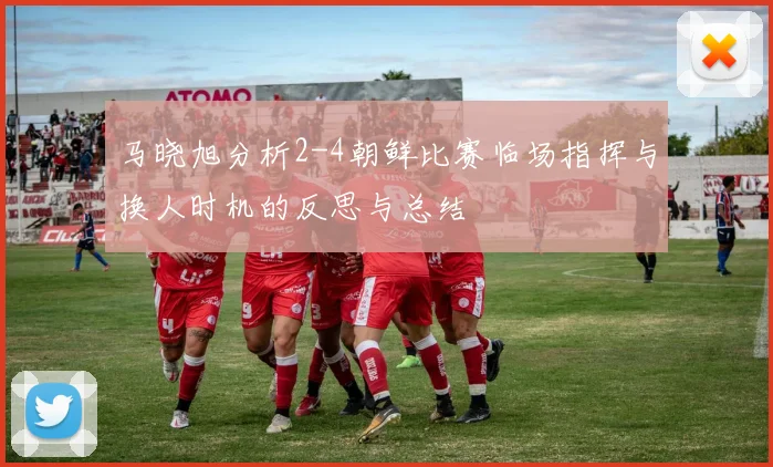马晓旭分析2-4朝鲜比赛临场指挥与换人时机的反思与总结
