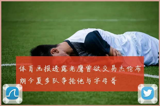 体育画报透露老鹰曾欲交易杰伦布朗今夏多队争抢他与字母哥