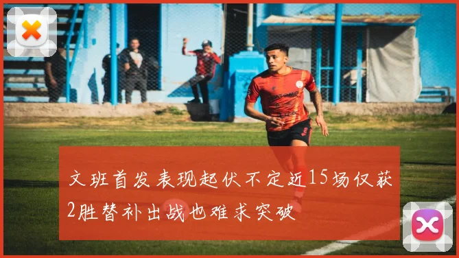 文班首发表现起伏不定近15场仅获2胜替补出战也难求突破