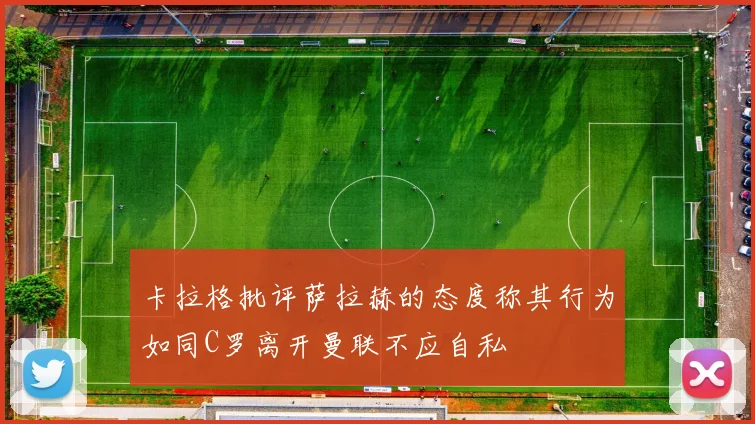 卡拉格批评萨拉赫的态度称其行为如同C罗离开曼联不应自私