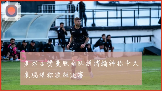 多尔古赞曼联全队拼搏精神称今天表现堪称顶级比赛